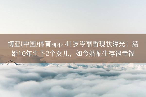 博亚(中国)体育app 41岁岑丽香现状曝光!结婚10年生下2个女儿,如今婚配生存很幸福