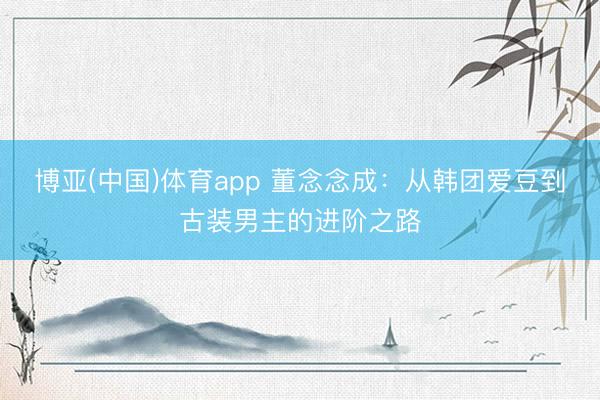 博亚(中国)体育app 董念念成:从韩团爱豆到古装男主的进阶之路