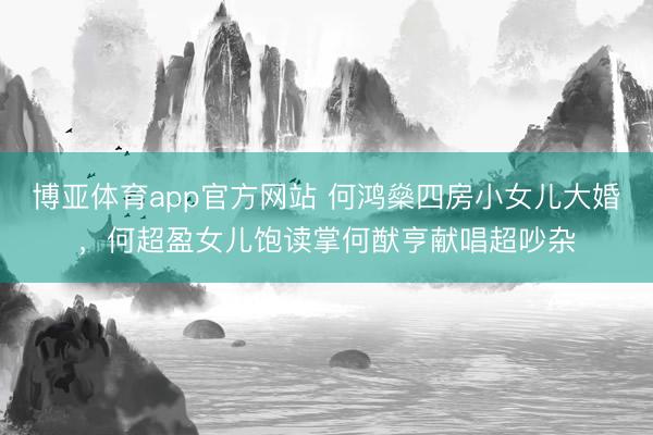 博亚体育app官方网站 何鸿燊四房小女儿大婚，何超盈女儿饱读掌何猷亨献唱超吵杂