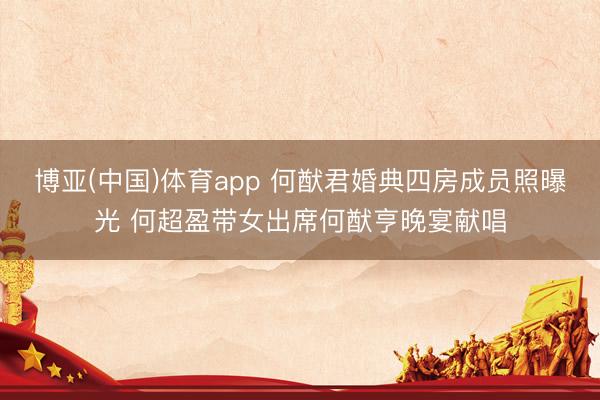 博亚(中国)体育app 何猷君婚典四房成员照曝光 何超盈带女出席何猷亨晚宴献唱