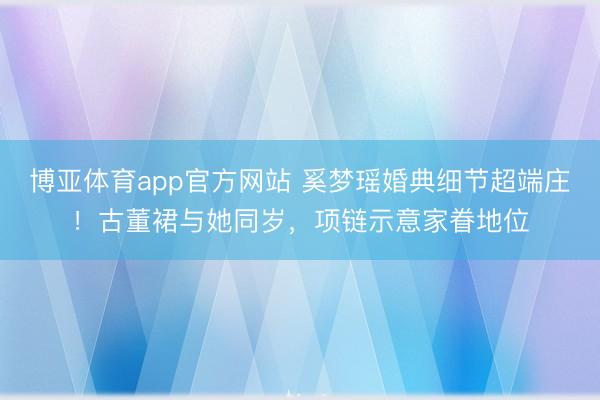 博亚体育app官方网站 奚梦瑶婚典细节超端庄!古董裙与她同岁,项链示意家眷地位