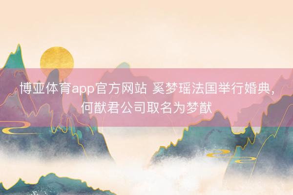 博亚体育app官方网站 奚梦瑶法国举行婚典，何猷君公司取名为梦猷