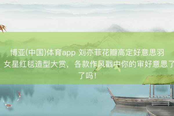 博亚(中国)体育app 刘亦菲花瓣高定好意思羽化！女星红毯造型大赏，各款作风戳中你的审好意思了吗！