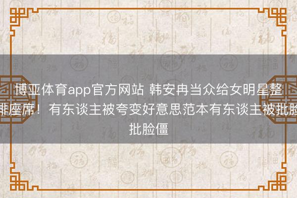 博亚体育app官方网站 韩安冉当众给女明星整商排座席！有东谈主被夸变好意思范本有东谈主被批脸僵