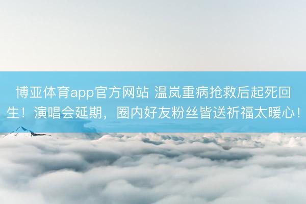 博亚体育app官方网站 温岚重病抢救后起死回生！演唱会延期，圈内好友粉丝皆送祈福太暖心！