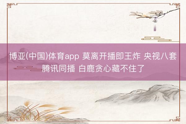 博亚(中国)体育app 莫离开播即王炸 央视八套腾讯同播 白鹿贪心藏不住了
