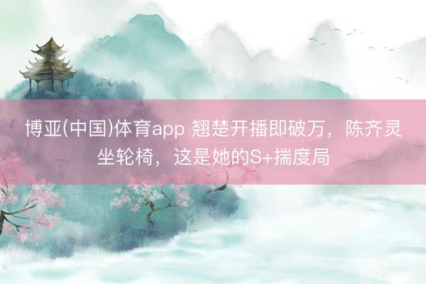 博亚(中国)体育app 翘楚开播即破万，陈齐灵坐轮椅，这是她的S+揣度局