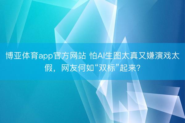 博亚体育app官方网站 怕AI生图太真又嫌演戏太假，网友何如“双标”起来？