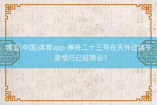 博亚(中国)体育app 神舟二十三号在天外过端午: 是恰巧已经势必?