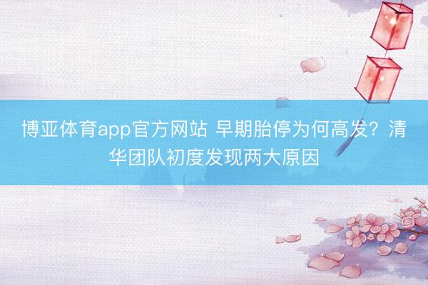 博亚体育app官方网站 早期胎停为何高发?清华团队初度发现两大原因