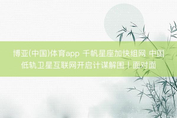 博亚(中国)体育app 千帆星座加快组网 中国低轨卫星互联网开启计谋解围丨面对面