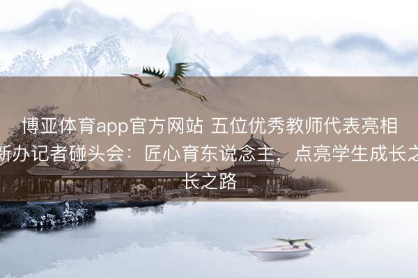 博亚体育app官方网站 五位优秀教师代表亮相国新办记者碰头会：匠心育东说念主，点亮学生成长之路