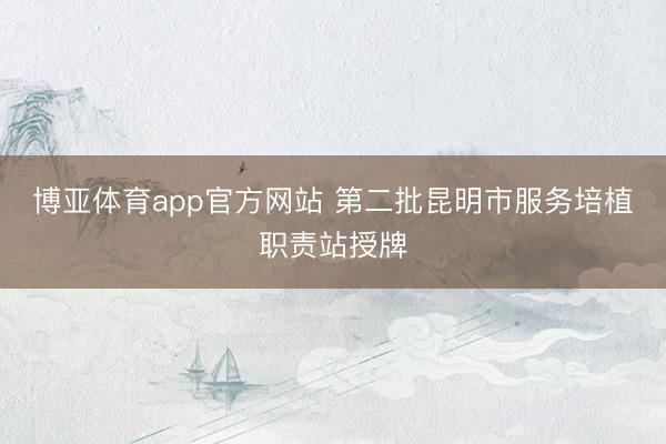 博亚体育app官方网站 第二批昆明市服务培植职责站授牌