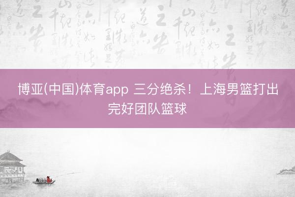 博亚(中国)体育app 三分绝杀！上海男篮打出完好团队篮球