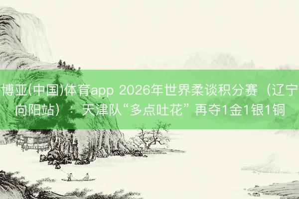 博亚(中国)体育app 2026年世界柔谈积分赛（辽宁向阳站）：天津队“多点吐花” 再夺1金1银1铜