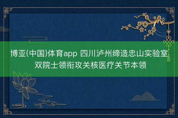 博亚(中国)体育app 四川泸州缔造忠山实验室 双院士领衔攻关核医疗关节本领