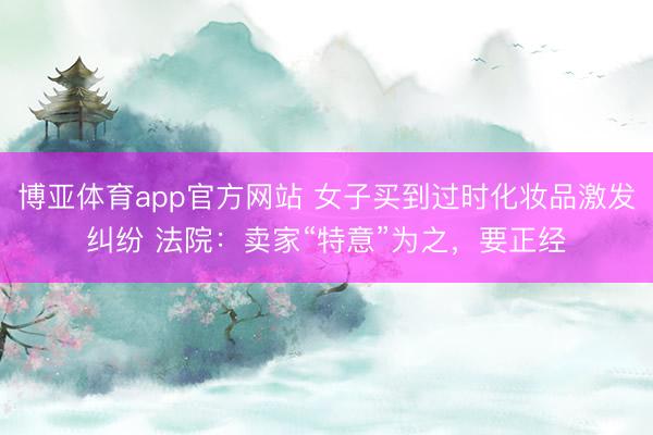 博亚体育app官方网站 女子买到过时化妆品激发纠纷 法院：卖家“特意”为之，要正经
