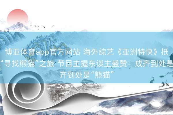 博亚体育app官方网站 海外综艺《亚洲特快》抵蓉开启“寻找熊猫”之旅 节目主握东谈主盛赞：成齐到处是“熊猫”