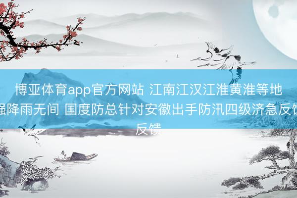 博亚体育app官方网站 江南江汉江淮黄淮等地强降雨无间 国度防总针对安徽出手防汛四级济急反馈