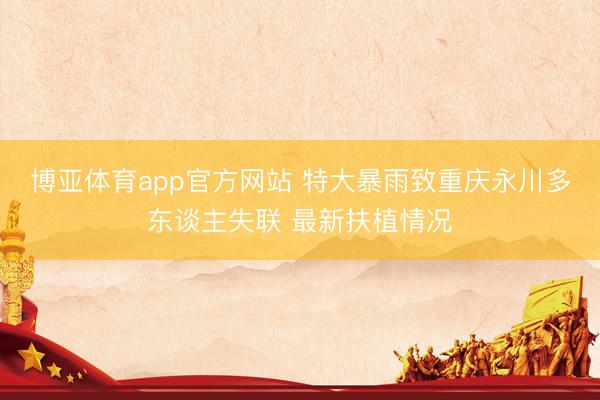 博亚体育app官方网站 特大暴雨致重庆永川多东谈主失联 最新扶植情况