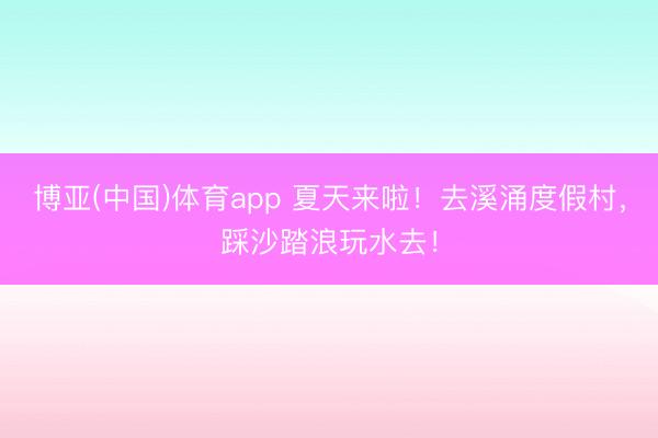 博亚(中国)体育app 夏天来啦！去溪涌度假村，踩沙踏浪玩水去！