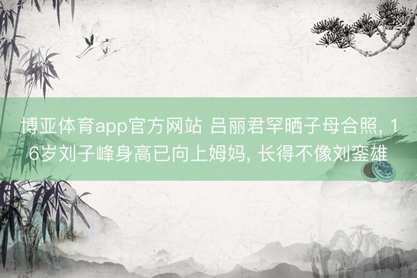 博亚体育app官方网站 吕丽君罕晒子母合照， 16岁刘子峰身高已向上姆妈， 长得不像刘銮雄