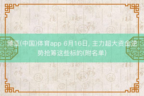 博亚(中国)体育app 6月16日， 主力超大资金逆势抢筹这些标的(附名单)