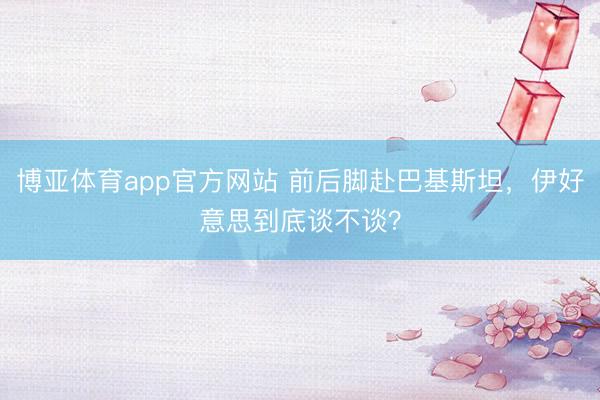 博亚体育app官方网站 前后脚赴巴基斯坦，伊好意思到底谈不谈？