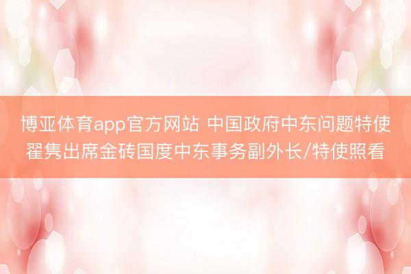 博亚体育app官方网站 中国政府中东问题特使翟隽出席金砖国度中东事务副外长/特使照看