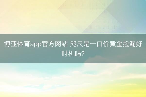 博亚体育app官方网站 咫尺是一口价黄金捡漏好时机吗？