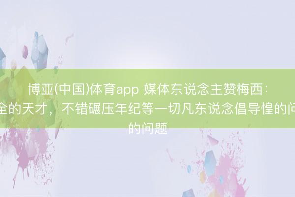 博亚(中国)体育app 媒体东说念主赞梅西:完全的天才,不错碾压年纪等一切凡东说念倡导惶的问题