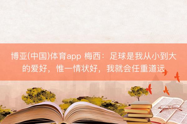 博亚(中国)体育app 梅西：足球是我从小到大的爱好，惟一情状好，我就会任重道远