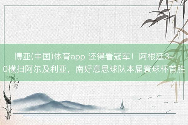 博亚(中国)体育app 还得看冠军！阿根廷3-0横扫阿尔及利亚，南好意思球队本届寰球杯首胜