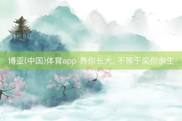 博亚(中国)体育app 养你长大， 不等于买你余生