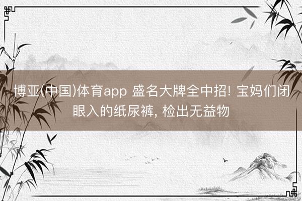 博亚(中国)体育app 盛名大牌全中招! 宝妈们闭眼入的纸尿裤, 检出无益物