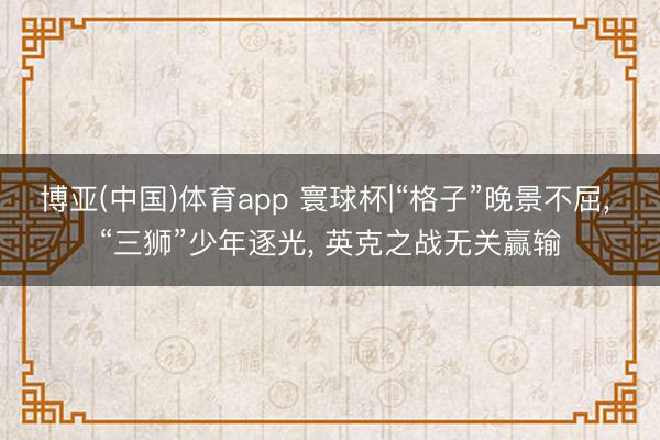 博亚(中国)体育app 寰球杯|“格子”晚景不屈， “三狮”少年逐光， 英克之战无关赢输