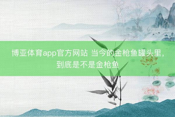 博亚体育app官方网站 当今的金枪鱼罐头里，到底是不是金枪鱼
