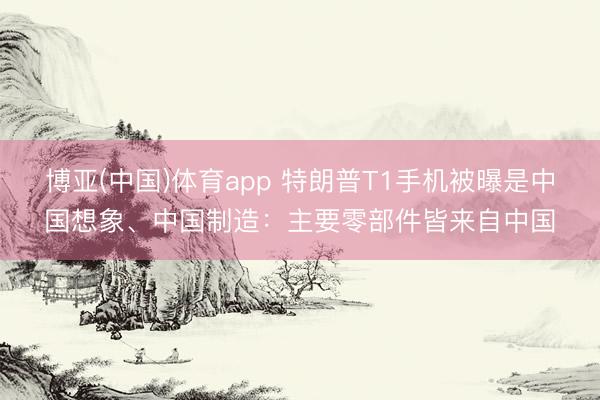 博亚(中国)体育app 特朗普T1手机被曝是中国想象、中国制造：主要零部件皆来自中国