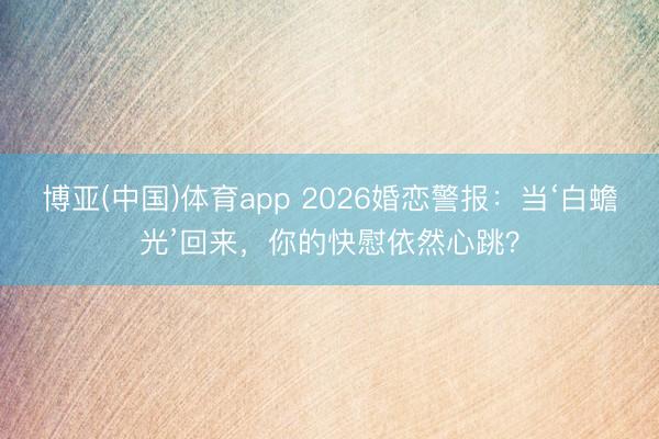 博亚(中国)体育app 2026婚恋警报:当‘白蟾光’回来,你的快慰依然心跳?